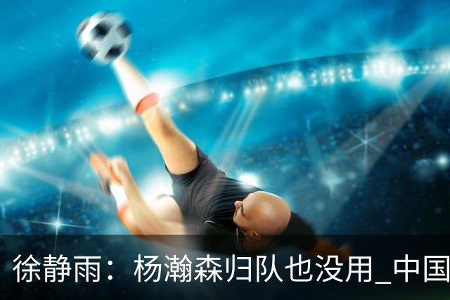 徐静雨：杨瀚森归队也没用 中国男篮跟日本已完全不是一个等级